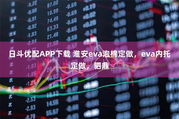 日斗优配APP下载 淮安eva泡棉定做，eva内托定做，驷鼎