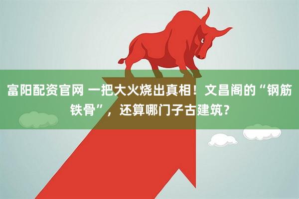 富阳配资官网 一把大火烧出真相！文昌阁的“钢筋铁骨”，还算哪门子古建筑？