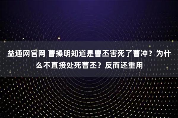 益通网官网 曹操明知道是曹丕害死了曹冲？为什么不直接处死曹丕？反而还重用