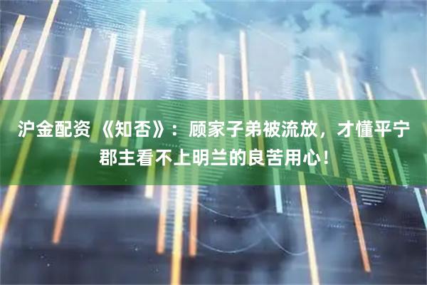 沪金配资 《知否》：顾家子弟被流放，才懂平宁郡主看不上明兰的良苦用心！