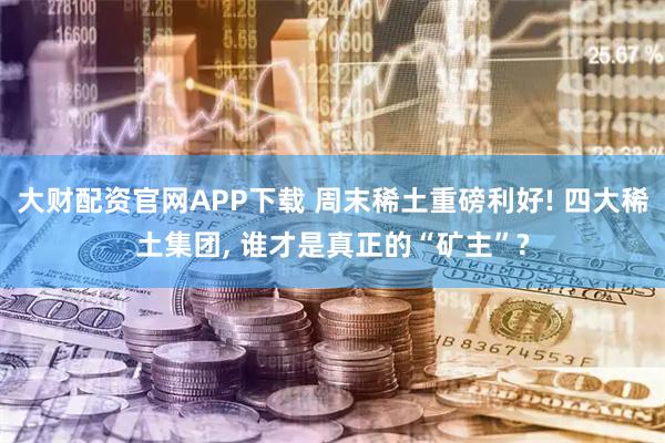 大财配资官网APP下载 周末稀土重磅利好! 四大稀土集团, 谁才是真正的“矿主”?