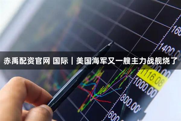 赤禹配资官网 国际｜美国海军又一艘主力战舰烧了