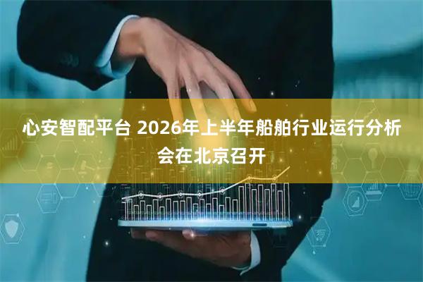 心安智配平台 2026年上半年船舶行业运行分析会在北京召开